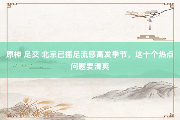 原神 足交 北京已插足流感高发季节，这十个热点问题要清爽
