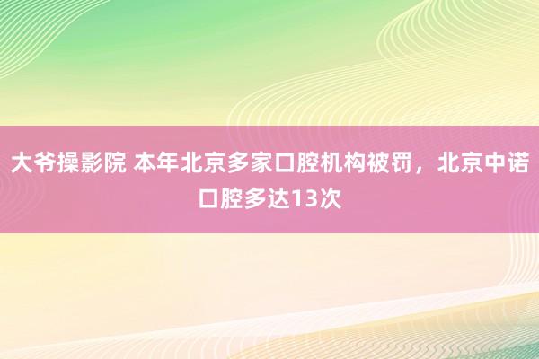 大爷操影院 本年北京多家口腔机构被罚，北京中诺口腔多达13次