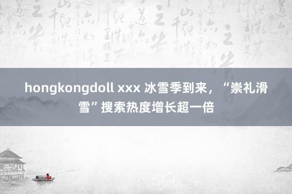 hongkongdoll xxx 冰雪季到来，“崇礼滑雪”搜索热度增长超一倍