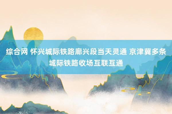 综合网 怀兴城际铁路廊兴段当天灵通 京津冀多条城际铁路收场互联互通