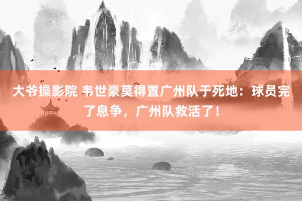 大爷操影院 韦世豪莫得置广州队于死地：球员完了息争，广州队救活了！