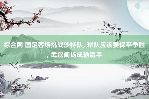综合网 国足客场挑战沙特队， 球队应该要保平争胜， 武磊阐扬成输赢手