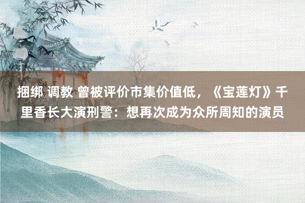 捆绑 调教 曾被评价市集价值低，《宝莲灯》千里香长大演刑警：想再次成为众所周知的演员