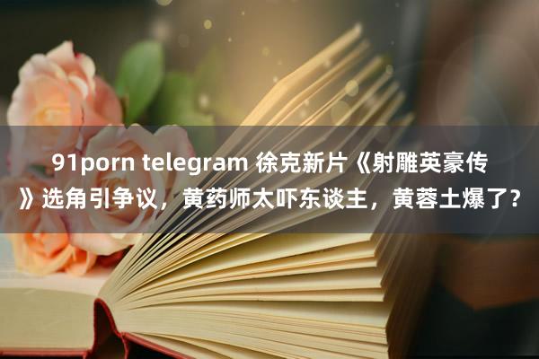 91porn telegram 徐克新片《射雕英豪传》选角引争议，黄药师太吓东谈主，黄蓉土爆了？