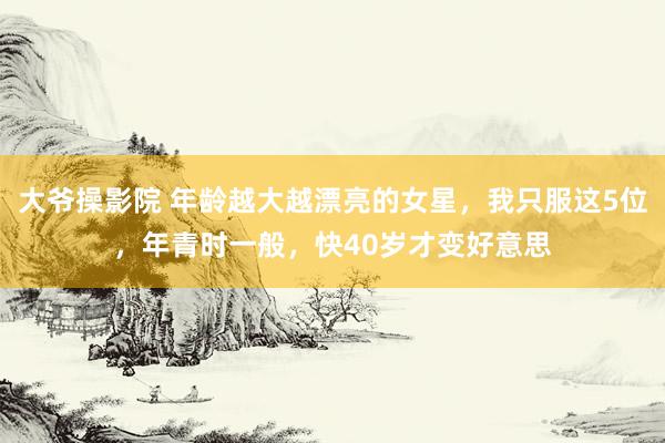 大爷操影院 年龄越大越漂亮的女星，我只服这5位，年青时一般，快40岁才变好意思
