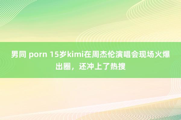 男同 porn 15岁kimi在周杰伦演唱会现场火爆出圈，还冲上了热搜