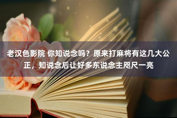 老汉色影院 你知说念吗？原来打麻将有这几大公正，知说念后让好多东说念主咫尺一亮