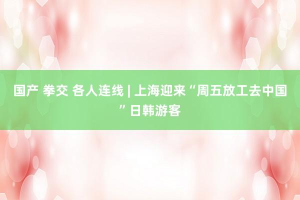 国产 拳交 各人连线 | 上海迎来“周五放工去中国”日韩游客