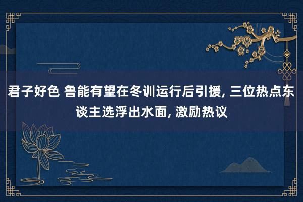 君子好色 鲁能有望在冬训运行后引援， 三位热点东谈主选浮出水面， 激励热议