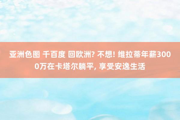 亚洲色图 千百度 回欧洲? 不想! 维拉蒂年薪3000万在卡塔尔躺平， 享受安逸生活