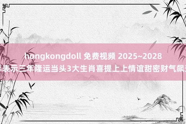 hongkongdoll 免费视频 2025~2028年表示三年隆运当头3大生肖喜提上上情谊甜密财气飙升
