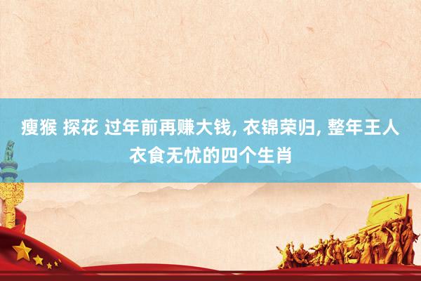瘦猴 探花 过年前再赚大钱， 衣锦荣归， 整年王人衣食无忧的四个生肖