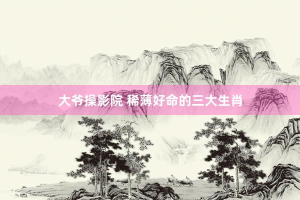 大爷操影院 稀薄好命的三大生肖