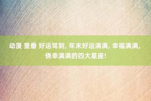 动漫 里番 好运驾到， 年末好运满满， 幸福满满， 侥幸满满的四大星座!