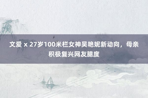 文爱 x 27岁100米栏女神吴艳妮新动向，母亲积极复兴网友臆度