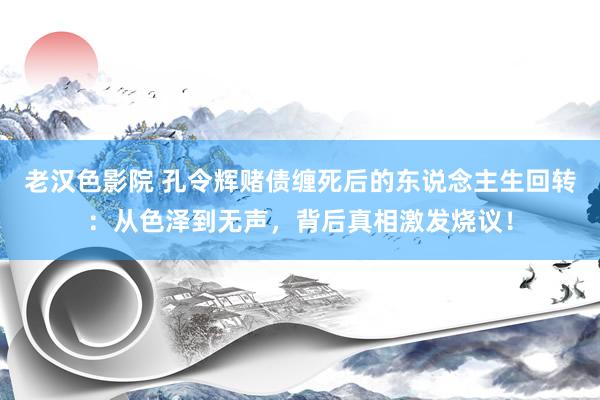 老汉色影院 孔令辉赌债缠死后的东说念主生回转：从色泽到无声，背后真相激发烧议！