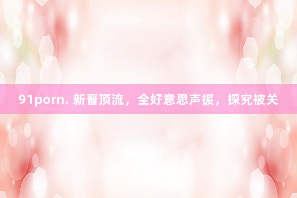 91porn. 新晋顶流，全好意思声援，探究被关