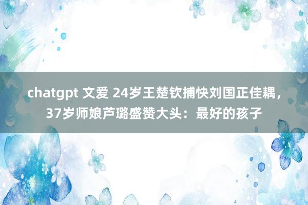 chatgpt 文爱 24岁王楚钦捕快刘国正佳耦，37岁师娘芦璐盛赞大头：最好的孩子