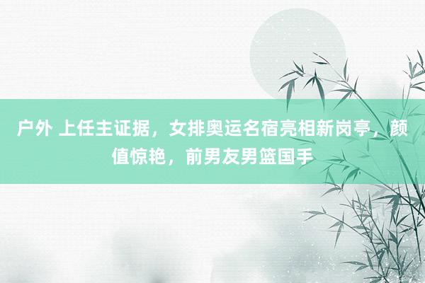 户外 上任主证据，女排奥运名宿亮相新岗亭，颜值惊艳，前男友男篮国手