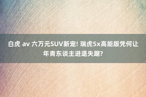 白虎 av 六万元SUV新宠! 瑞虎5x高能版凭何让年青东谈主进退失踞?