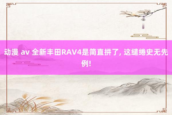 动漫 av 全新丰田RAV4是简直拼了， 这缱绻史无先例!