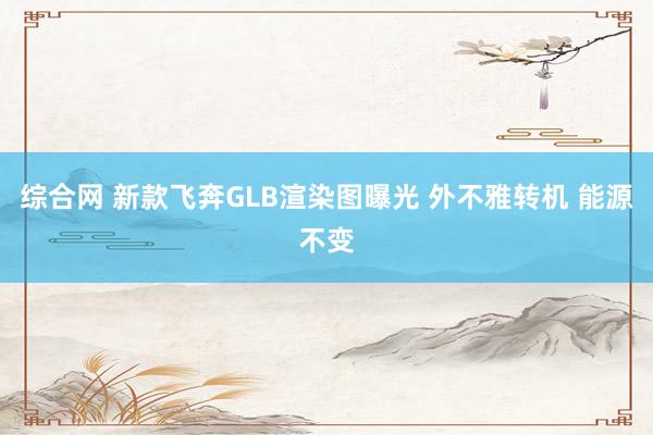 综合网 新款飞奔GLB渲染图曝光 外不雅转机 能源不变