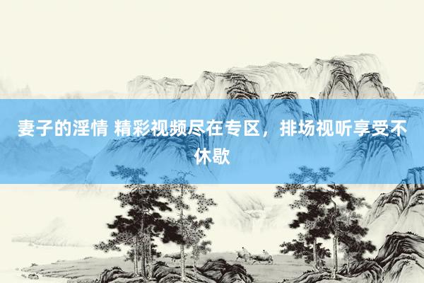 妻子的淫情 精彩视频尽在专区，排场视听享受不休歇