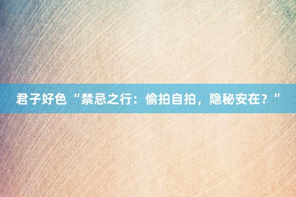 君子好色 “禁忌之行：偷拍自拍，隐秘安在？”