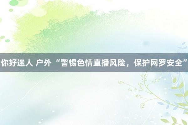你好迷人 户外 “警惕色情直播风险，保护网罗安全”