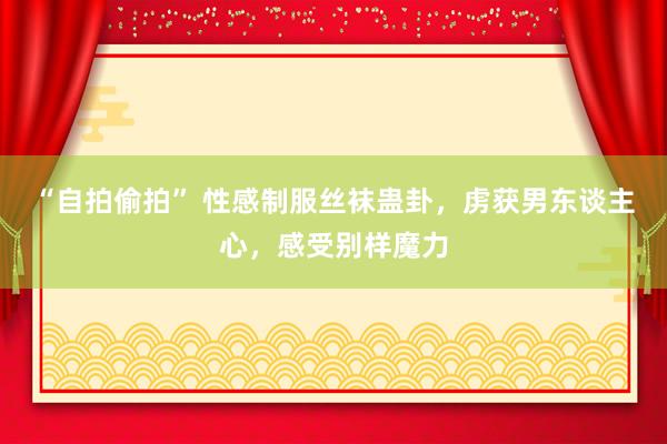 “自拍偷拍” 性感制服丝袜蛊卦，虏获男东谈主心，感受别样魔力