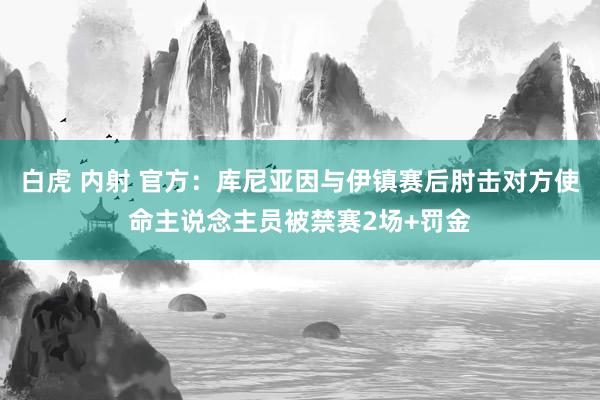 白虎 内射 官方：库尼亚因与伊镇赛后肘击对方使命主说念主员被禁赛2场+罚金