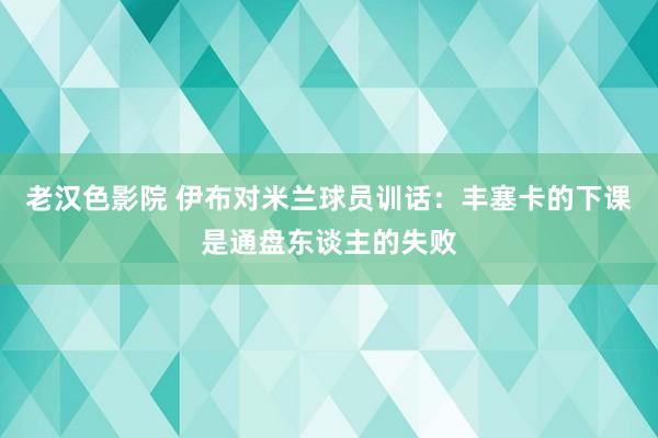 老汉色影院 伊布对米兰球员训话：丰塞卡的下课是通盘东谈主的失败