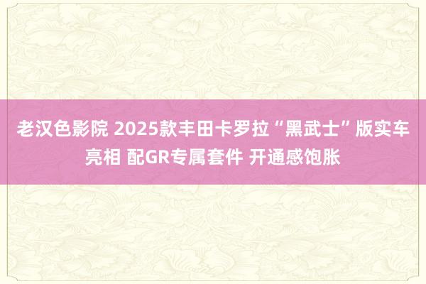 老汉色影院 2025款丰田卡罗拉“黑武士”版实车亮相 配GR专属套件 开通感饱胀