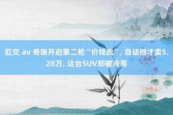 肛交 av 奇瑞开启第二轮“价钱战”， 自动挡才卖5.28万， 这台SUV却被冷落