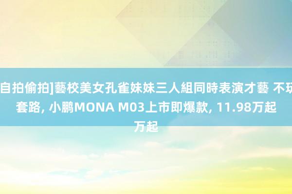 [自拍偷拍]藝校美女孔雀妹妹三人組同時表演才藝 不玩套路， 小鹏MONA M03上市即爆款， 11.98万起