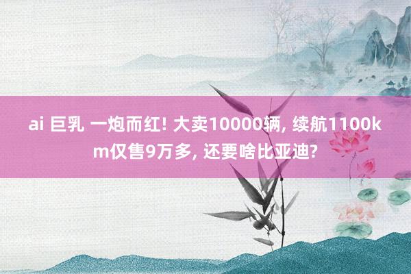 ai 巨乳 一炮而红! 大卖10000辆， 续航1100km仅售9万多， 还要啥比亚迪?