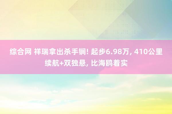 综合网 祥瑞拿出杀手锏! 起步6.98万， 410公里续航+双独悬， 比海鸥着实