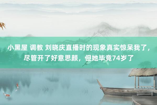 小黑屋 调教 刘晓庆直播时的现象真实惊呆我了，尽管开了好意思颜，但她毕竟74岁了