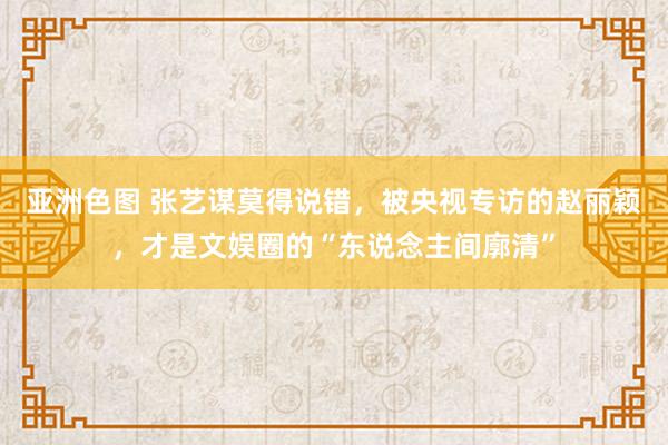 亚洲色图 张艺谋莫得说错，被央视专访的赵丽颖，才是文娱圈的“东说念主间廓清”