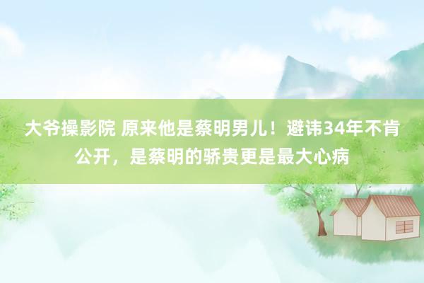 大爷操影院 原来他是蔡明男儿！避讳34年不肯公开，是蔡明的骄贵更是最大心病