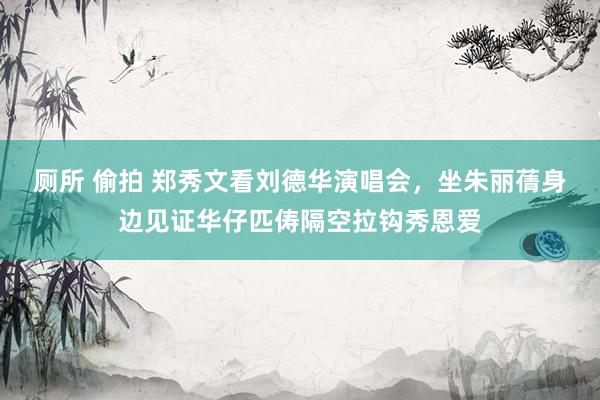 厕所 偷拍 郑秀文看刘德华演唱会，坐朱丽蒨身边见证华仔匹俦隔空拉钩秀恩爱