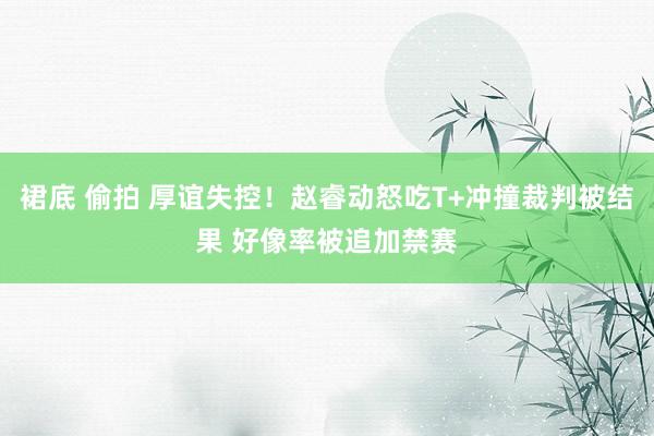 裙底 偷拍 厚谊失控！赵睿动怒吃T+冲撞裁判被结果 好像率被追加禁赛