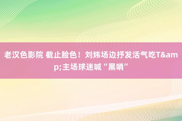 老汉色影院 截止脸色！刘炜场边抒发活气吃T&主场球迷喊“黑哨”
