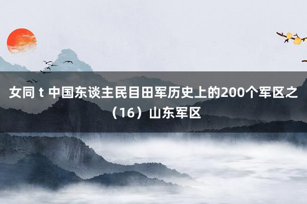 女同 t 中国东谈主民目田军历史上的200个军区之（16）山东军区