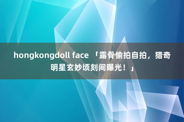 hongkongdoll face 「露骨偷拍自拍，猎奇明星玄妙顷刻间曝光！」