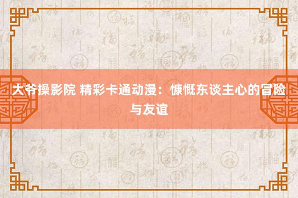 大爷操影院 精彩卡通动漫：慷慨东谈主心的冒险与友谊