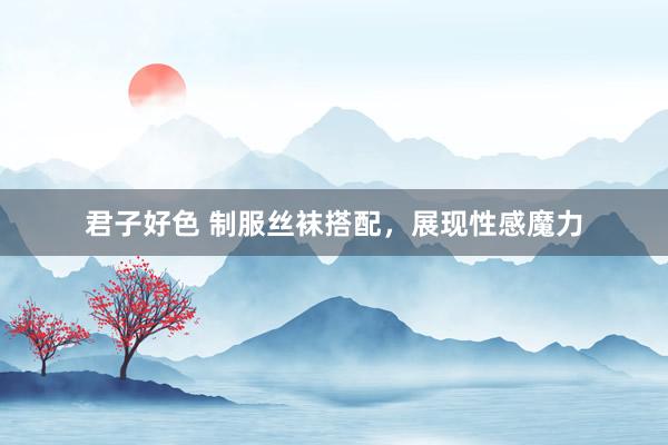 君子好色 制服丝袜搭配，展现性感魔力