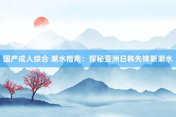 国产成人综合 潮水指南：探秘亚洲日韩先锋新潮水