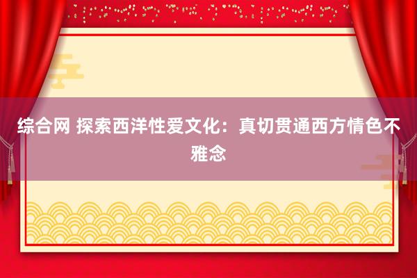 综合网 探索西洋性爱文化：真切贯通西方情色不雅念
