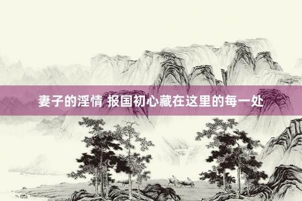 妻子的淫情 报国初心藏在这里的每一处
